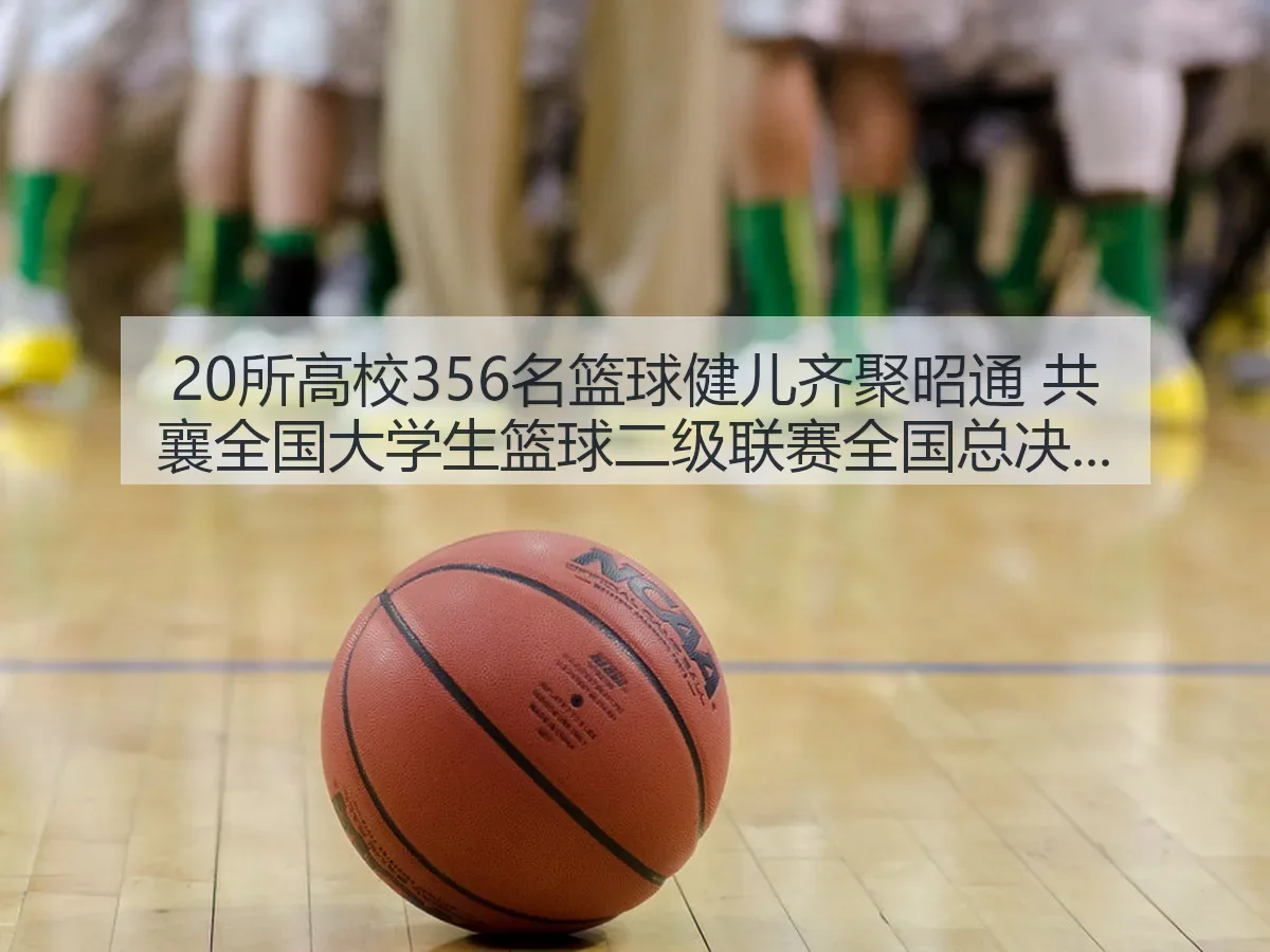 20所高校356名篮球健儿齐聚昭通 共襄全国大学生篮球二级联赛全国总决赛盛事